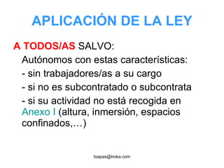 APLICACIÓN DE LA LEY A TODOS/AS  SALVO: Autónomos con estas características: - sin trabajadores/as a su cargo - si no es subcontratado o subcontrata - si su actividad no está recogida en  Anexo I  (altura, inmersión, espacios confinados,…) 