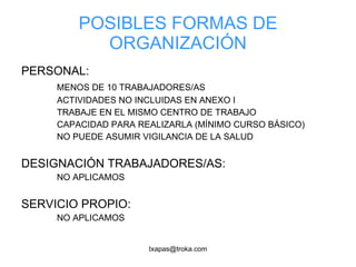 POSIBLES FORMAS DE ORGANIZACIÓN PERSONAL:  MENOS DE 10 TRABAJADORES/AS ACTIVIDADES NO INCLUIDAS EN ANEXO I TRABAJE EN EL MISMO CENTRO DE TRABAJO CAPACIDAD PARA REALIZARLA (MÍNIMO CURSO BÁSICO) NO PUEDE ASUMIR VIGILANCIA DE LA SALUD DESIGNACIÓN TRABAJADORES/AS: NO APLICAMOS SERVICIO PROPIO: NO APLICAMOS 
