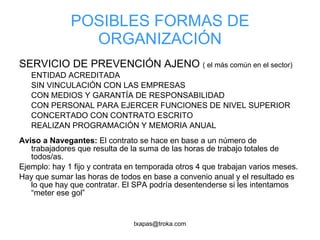 POSIBLES FORMAS DE ORGANIZACIÓN SERVICIO DE PREVENCIÓN AJENO  ( el más común en el sector) ENTIDAD ACREDITADA SIN VINCULACIÓN CON LAS EMPRESAS CON MEDIOS Y GARANTÍA DE RESPONSABILIDAD CON PERSONAL PARA EJERCER FUNCIONES DE NIVEL SUPERIOR CONCERTADO CON CONTRATO ESCRITO REALIZAN PROGRAMACIÓN Y MEMORIA ANUAL Aviso a Navegantes:  El contrato se hace en base a un número de trabajadores que resulta de la suma de las horas de trabajo totales de todos/as.  Ejemplo: hay 1 fijo y contrata en temporada otros 4 que trabajan varios meses. Hay que sumar las horas de todos en base a convenio anual y el resultado es lo que hay que contratar. El SPA podría desentenderse si les intentamos  “meter ese gol” 