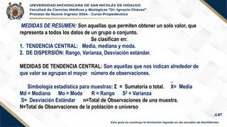 MEDIDAS DE RESUMEN: Son aquellas que permiten obtener un solo valor, que
representa a todos los datos de un grupo o conjunto.
Se clasifican en:
1. TENDENCIA CENTRAL: Media, mediana y moda.
2. DE DISPERSIÓN: Rango, Varianza, Desviación estándar.
MEDIDAS DE TENDENCIA CENTRAL: Son aquellas que nos indican alrededor de
que valor se agrupan el mayor número de observaciones.
_
Simbología estadística para muestras: Σ = Sumatoria o total. X= Media
Md = Mediana Mo = Moda R = Rango S2 = Varianza
S= Desviación Estándar n=Total de Observaciones de una muestra.
N=Total de Observaciones de la población o universo
JLMT
 