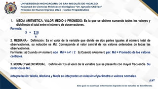 1. MEDIA ARITMETICA, VALOR MEDIO ó PROMEDIO: Es la que se obtiene sumando todos los valores y
dividiendo el total entre el número de observaciones.
Formula: _
X = Σ Xi
n
2. MEDIANA.- Definición: Es el valor de la variable que divide en dos partes iguales al número total de
observaciones, su notación es Md. Corresponde al valor central de los valores ordenados de todas las
observaciones.
Formulas: a) Cuando n= número non Md = n+1 / 2 b) Cuando n=número par: Md = Promedio de los valores
centrales.
3. MODA O VALOR MODAL. Definición: Es el valor de la variable que se presenta con mayor frecuencia. Su
notación es Mo.
Interpretación: Media, Mediana y Moda se interpretan en relación el parámetro o valores normales.
JLMT
 