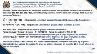 Ejemplo: Calcular e interpretar las medidas de tendencia central y dispersión de los valores de glucosa de 5
pacientes: 140, 150, 100, 110 y 100 , teniendo como parámetro (valores normales) un rango de 60 a 110 mg
de glucosa/dl/sangre.
_
X = Σ Xi = 600 = 120 Interpretación: La media de glucosa del grupo está 10 mg por arriba del parámetro.
n 5
Md = n+1/2 = 5 +1/2= 3 = 110. Interpretación: La mediana de glucosa está en el límite de lo normal.
Mo= moda = 100 Interpretación: La moda de glucosa está dentro de lo normal.
Rango del grupo = X mayor – X menor R = 150-100= 50 Rango del parámetro= 110 -60= 50
_ Interpretación: El rango de glucosa del grupo es igual al rango de glucosa del parámetro.
Varianza= Σ(Xi-X)2 = 2200/4 = 550 Interpretación: Los valores de glucosa del grupo se alejan de la media,
n-1 en promedio 550 unidades al cuadrado
Desviación estándar: = Raíz cuadrada de la varianza en este caso raíz cuadrada de 550= 23.45 mg de glucosa.
Interpretación: Los valores de glucosa del grupo se alejan o dispersan en promedio 23.45 mg de glucosa en
relación de la media
JLMT
 