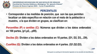 PERCENTILES
• Corresponden a las medidas de posición, que son las que permiten
localizar un dato específico en relación con el resto de la población o
muestra, a la que dividen en grupos, se clasifican en:
Percentiles (P) o centiles (C): Números que dividen a los datos ordenados
en 100 partes, (p1,p2,...p99).
Deciles (D): Dividen a los datos ordenados en 10 partes, (D1, D2, D3,...D9).
Cuartiles (Q): Dividen a los datos ordenados en 4 partes. (Q1,Q2,Q3).
JLMT
 