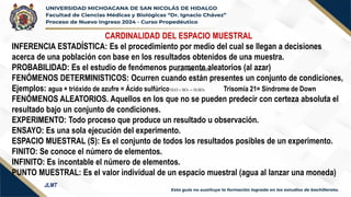 CARDINALIDAD DEL ESPACIO MUESTRAL
INFERENCIA ESTADÍSTICA: Es el procedimiento por medio del cual se llegan a decisiones
acerca de una población con base en los resultados obtenidos de una muestra.
PROBABILIDAD: Es el estudio de fenómenos puramente aleatorios (al azar)
FENÓMENOS DETERMINISTICOS: Ocurren cuando están presentes un conjunto de condiciones,
Ejemplos: agua + trióxido de azufre = Ácido sulfúrico Trisomía 21= Síndrome de Down
FENÓMENOS ALEATORIOS. Aquellos en los que no se pueden predecir con certeza absoluta el
resultado bajo un conjunto de condiciones.
EXPERIMENTO: Todo proceso que produce un resultado u observación.
ENSAYO: Es una sola ejecución del experimento.
ESPACIO MUESTRAL (S): Es el conjunto de todos los resultados posibles de un experimento.
FINITO: Se conoce el número de elementos.
INFINITO: Es incontable el número de elementos.
PUNTO MUESTRAL: Es el valor individual de un espacio muestral (agua al lanzar una moneda)
4
2
3
2 SO
H
SO
O
H =
+
4
2
3
2 SO
H
SO
O
H =
+
JLMT
 