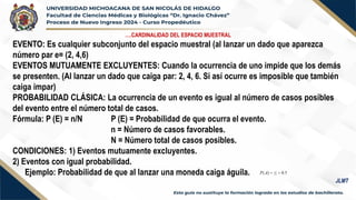 ….CARDINALIDAD DEL ESPACIO MUESTRAL
EVENTO: Es cualquier subconjunto del espacio muestral (al lanzar un dado que aparezca
número par e= (2, 4,6)
EVENTOS MUTUAMENTE EXCLUYENTES: Cuando la ocurrencia de uno impide que los demás
se presenten. (Al lanzar un dado que caiga par: 2, 4, 6. Si así ocurre es imposible que también
caiga impar)
PROBABILIDAD CLÁSICA: La ocurrencia de un evento es igual al número de casos posibles
del evento entre el número total de casos.
Fórmula: P (E) = n/N P (E) = Probabilidad de que ocurra el evento.
n = Número de casos favorables.
N = Número total de casos posibles.
CONDICIONES: 1) Eventos mutuamente excluyentes.
2) Eventos con igual probabilidad.
Ejemplo: Probabilidad de que al lanzar una moneda caiga águila.
JLMT
 