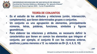 TEORÍA DE CONJUNTOS
• Es el estudio de los atributos y relaciones (unión, intersección,
complemento), que tienen determinados grupos o conjuntos.
• Un conjunto es una agrupación de elementos, principalmente
números, letras, palabras, funciones, símbolos y figuras
geométricas.
• Para elaborar las relaciones y atributos, es necesario definir la
característica que tienen en común los elementos que integran el
conjunto, por ejemplo, el conjunto B con los números enteros,
positivos y pares menores a 12 su notación es B= {2, 4, 6, 8, 10}
JLMT
 