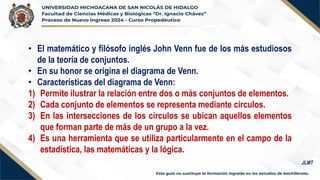 • El matemático y filósofo inglés John Venn fue de los más estudiosos
de la teoría de conjuntos.
• En su honor se origina el diagrama de Venn.
• Características del diagrama de Venn:
1) Permite ilustrar la relación entre dos o más conjuntos de elementos.
2) Cada conjunto de elementos se representa mediante círculos.
3) En las intersecciones de los círculos se ubican aquellos elementos
que forman parte de más de un grupo a la vez.
4) Es una herramienta que se utiliza particularmente en el campo de la
estadística, las matemáticas y la lógica.
JLMT
 