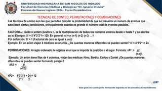 TECNICAS DE CONTEO, PERMUTACIONES Y COMBINACIONES
Las técnicas de conteo son las que permiten calcular la probabilidad de que se presente un número de eventos que
satisfacen ciertas condiciones, principalmente cuando es grande el número total de eventos posibles.
FACTORIAL: ¡Dado el entero positivo n, es la multiplicación de todos los números enteros desde n hasta 1 y se escribe
así n! Ejemplo: 5! = 5*4*3*2*1= 120. En general: n! = n (n-1) (n-2) (n-3) …1
Por definición: 0! = 1 (Factorial de cero es igual a uno)
Ejemplo: En un avión viajan 4 médicos en una fila, ¿De cuantas maneras diferentes se pueden sentar? 4! = 4*3*2*1= 24
PERMUTACIONES: Arreglo ordenado de objetos en el que sí importa la posición o el lugar. Formula: nPr = n!
(n-r)!.
Ejemplo: Un avión tiene filas de 4 asientos, viajan los médicos Alma, Bertha, Carlos y Daniel ¿De cuantas maneras
diferentes se pueden sentar formando parejas?
4P2 = _4!_
(4-2)!
4P2= 4*3*2*1 = 24 = 12
2*1 2
JLMT
 