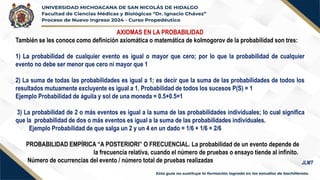 AXIOMAS EN LA PROBABILIDAD
También se les conoce como definición axiomática o matemática de kolmogorov de la probabilidad son tres:
1) La probabilidad de cualquier evento es igual o mayor que cero; por lo que la probabilidad de cualquier
evento no debe ser menor que cero ni mayor que 1
2) La suma de todas las probabilidades es igual a 1; es decir que la suma de las probabilidades de todos los
resultados mutuamente excluyente es igual a 1. Probabilidad de todos los sucesos P(S) = 1
Ejemplo Probabilidad de águila y sol de una moneda = 0.5+0.5=1
3) La probabilidad de 2 o más eventos es igual a la suma de las probabilidades individuales; lo cual significa
que la probabilidad de dos o más eventos es igual a la suma de las probabilidades individuales.
Ejemplo Probabilidad de que salga un 2 y un 4 en un dado = 1/6 + 1/6 = 2/6
PROBABILIDAD EMPÍRICA “A POSTERIORI” O FRECUENCIAL. La probabilidad de un evento depende de
la frecuencia relativa, cuando el número de pruebas o ensayo tiende al infinito.
Número de ocurrencias del evento / número total de pruebas realizadas JLMT
 