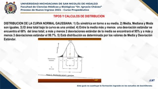 TIPOS Y CALCULOS DE DISTRIBUCION
DISTRIBUCION DE LA CURVA NORMAL GAUSSIANA: 1) Es simétrica en torno a su media. 2) Media, Mediana y Moda
son iguales. 3) El área total bajo la curva es una unidad. 4) Entre la media más y menos una desviación estándar se
encuentra el 68% del área total; a más y menos 2 desviaciones estándar de la media se encontrará el 95% y a más y
menos 3 desviaciones estándar el 99.7%. 5) Está distribución es determinada por los valores de Media y Desviación
Estándar.
JLMT
 