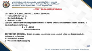 ….TIPOS Y CALCULOS DE DISTRIBUCION
DISTRIBUCION NORMAL UNITARIA O NORMAL ESTANDAR.
• Tiene una Media = 0, y una
• Desviación Estándar = 1.
• Determina el valor Z
Cualquier Distribución Normal se puede transformar en Normal Unitaria, convirtiendo los valores en valor Z a
través de la siguiente fórmula.
Z = X – MEDIA
Desviación Estándar
DISTRIBUCION BINOMINAL: Un solo proceso o experimento puede conducir sólo a uno de dos resultados
mutuamente excluyentes.
P = Probabilidad de éxito
Q = Probabilidad de fracaso (1-P)
JLMT
 