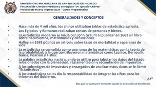 GENERALIDADES Y CONCEPTOS
• Hace más de 4 mil años, los chinos utilizaban tablas de estadística agrícola.
• Los Egipcios y Romanos realizaban censos de personas y bienes.
• La estadística moderna se inicia con John Graunt al publicar en 1662 un libro
sobre nacimientos, matrimonios y defunciones.
• Halley en 1692 pública un artículo sobre tasas de mortalidad y esperanza de
vida.
• La estadística se consolida como una rama de las matemáticas con la teoría de
la probabilidad; a la que contribuyeron matemáticos como Laplace, Bernoulli,
Gauss, Pearson y Fisher.
• La palabra estadística nació cuando se utilizó para tabular los datos del Estado
relacionados con la planeación, reglamentación y recaudación de impuestos.
• A los cobradores de impuestos y encargados de analizar estos datos se le llamó
“Estadísticos”.
• A los estadísticos se les dio la responsabilidad de integrar las cifras para los
informes del Gobierno. JLMT
 