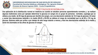 ….TIPOS Y CALCULOS DE DISTRIBUCION
Una aplicación de la distribución normal en medicina es cuando se estudian personas aparentemente normales y se realizan
algunas mediciones como por ejemplo determinar la glucosa en sangre de un grupo de personas normales, suponga que se
obtiene una media de 85 mgs de glucosa por decilitro de sangre, con una desviación estándar de 12.5 mgs de glucosa. Al restar
y sumar dos desviaciones estándar a la media (85-25 y 85+25) se obtiene el rango de normalidad que va de 60 a 110 mg de
glucosa. Quienes estén por arriba o por debajo de este rango estarán a menos y más tres desviaciones estándar de la media y
serán los anormales en las cifras de glucosa en sangre.
JLMT
 