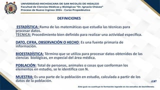 DEFINICIONES
ESTADÍSTICA: Rama de las matemáticas que estudia las técnicas para
procesar datos.
TÉCNICA: Procedimiento bien definido para realizar una actividad específica.
DATO, CIFRA, OBSERVACIÓN O HECHO: Es una fuente primaria de
información.
BIOESTADÍSTICA: Término que se utiliza para procesar datos obtenidos de las
ciencias biológicas, en especial del área médica.
POBLACIÓN: Total de personas, animales o cosas que conforman los
elementos en estudio, se le identifica con N.
MUESTRA: Es una parte de la población en estudio, calculada a partir de los
datos de la población. JLMT
 