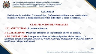 VARIABLES
Definición de variable: Característica, fenómeno o atributo, que puede tomar
diferentes valores o modalidades entre los individuos y cosas estudiadas.
VARIABLES
CLASIFICACION DE VARIABLES
1. CUANTITATIVAS: Expresan números
2. CUALITATIVAS: Describen atributos de la población objeto de estudio.
3. DE CAUSALIDAD: Las que se utilizan en la investigación de las causas. (La
tendencia actual es estudiar factores de riesgo o enfoque multicausal el enfoque anterior
implica un enfoque unicausal)
JLMT
 