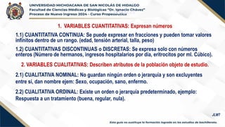 VARIABLES
1. VARIABLES CUANTITATIVAS: Expresan números
1.1) CUANTITATIVA CONTINUA: Se puede expresar en fracciones y pueden tomar valores
infinitos dentro de un rango. (edad, tensión arterial, talla, peso)
1.2) CUANTITATIVAS DISCONTINUAS o DISCRETAS: Se expresa solo con números
enteros (Número de hermanos, ingresos hospitalarios por día, eritrocitos por ml. Cúbico).
2. VARIABLES CUALITATIVAS: Describen atributos de la población objeto de estudio.
2.1) CUALITATIVA NOMINAL: No guardan ningún orden o jerarquía y son excluyentes
entre sí, dan nombre ejem: Sexo, ocupación, sano, enfermo.
2.2) CUALITATIVA ORDINAL: Existe un orden o jerarquía predeterminado, ejemplo:
Respuesta a un tratamiento (buena, regular, nula).
JLMT
 
