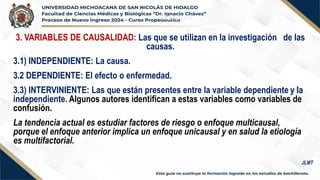 VARIABLES
3. VARIABLES DE CAUSALIDAD: Las que se utilizan en la investigación de las
causas.
3.1) INDEPENDIENTE: La causa.
3.2 DEPENDIENTE: El efecto o enfermedad.
3.3) INTERVINIENTE: Las que están presentes entre la variable dependiente y la
independiente. Algunos autores identifican a estas variables como variables de
confusión.
La tendencia actual es estudiar factores de riesgo o enfoque multicausal,
porque el enfoque anterior implica un enfoque unicausal y en salud la etiología
es multifactorial.
JLMT
 