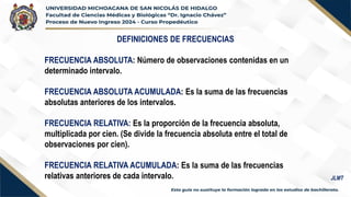 DEFINICIONES DE FRECUENCIAS
FRECUENCIA ABSOLUTA: Número de observaciones contenidas en un
determinado intervalo.
FRECUENCIA ABSOLUTA ACUMULADA: Es la suma de las frecuencias
absolutas anteriores de los intervalos.
FRECUENCIA RELATIVA: Es la proporción de la frecuencia absoluta,
multiplicada por cien. (Se divide la frecuencia absoluta entre el total de
observaciones por cien).
FRECUENCIA RELATIVA ACUMULADA: Es la suma de las frecuencias
relativas anteriores de cada intervalo. JLMT
 