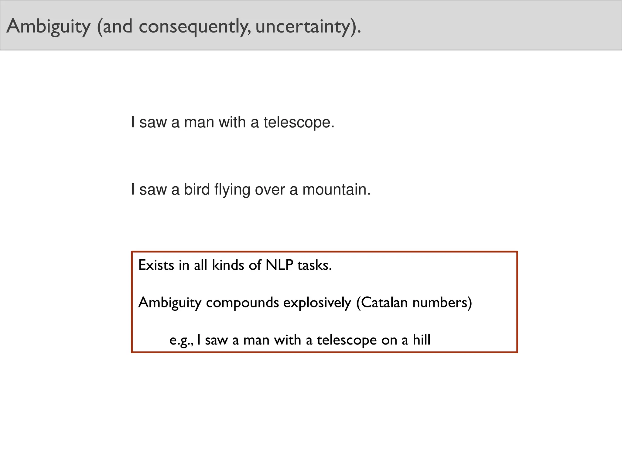 Ambiguity (and consequently, uncertainty).
I saw a man with a telescope.
I saw a bird flying over a mountain.
Exists in all kinds of NLP tasks.
Ambiguity compounds explosively (Catalan numbers)
e.g., I saw a man with a telescope on a hill
 