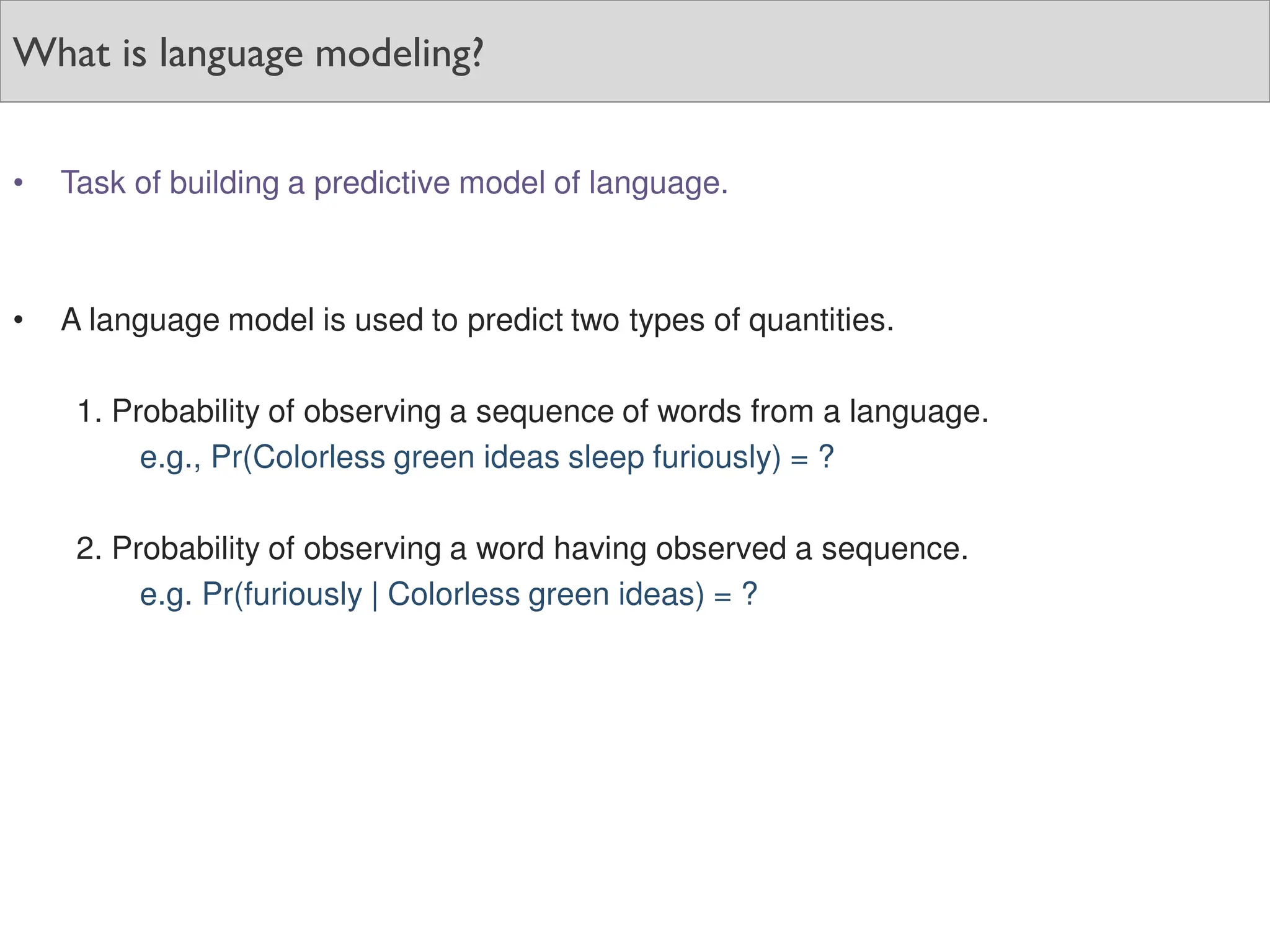 What is language modeling?
• Task of building a predictive model of language.
• A language model is used to predict two types of quantities.
1. Probability of observing a sequence of words from a language.
e.g., Pr(Colorless green ideas sleep furiously) = ?
2. Probability of observing a word having observed a sequence.
e.g. Pr(furiously | Colorless green ideas) = ?
 