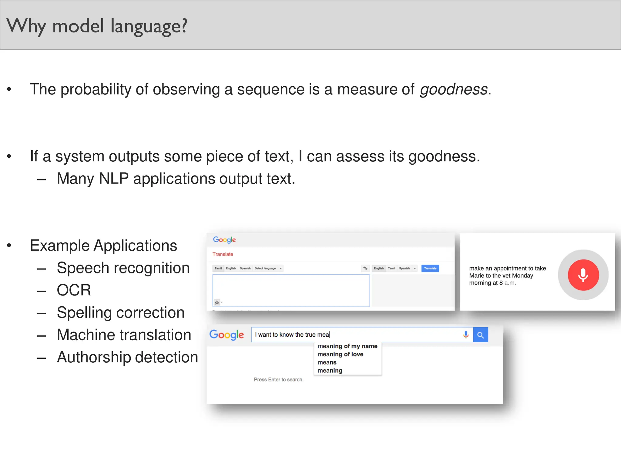 Why model language?
• The probability of observing a sequence is a measure of goodness.
• If a system outputs some piece of text, I can assess its goodness.
– Many NLP applications output text.
• Example Applications
– Speech recognition
– OCR
– Spelling correction
– Machine translation
– Authorship detection
 