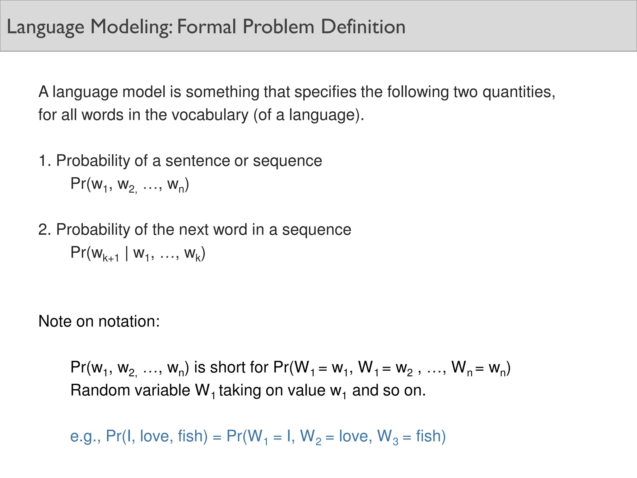 Language Modeling: Formal Problem Definition
A language model is something that specifies the following two quantities,
for all words in the vocabulary (of a language).
1. Probability of a sentence or sequence
Pr(w1, w2, …, wn)
2. Probability of the next word in a sequence
Pr(wk+1 | w1, …, wk)
Note on notation:
Pr(w1, w2, …, wn) is short for Pr(W1 = w1, W1 = w2 , …, Wn = wn)
Random variable W1 taking on value w1 and so on.
e.g., Pr(I, love, fish) = Pr(W1 = I, W2 = love, W3 = fish)
 