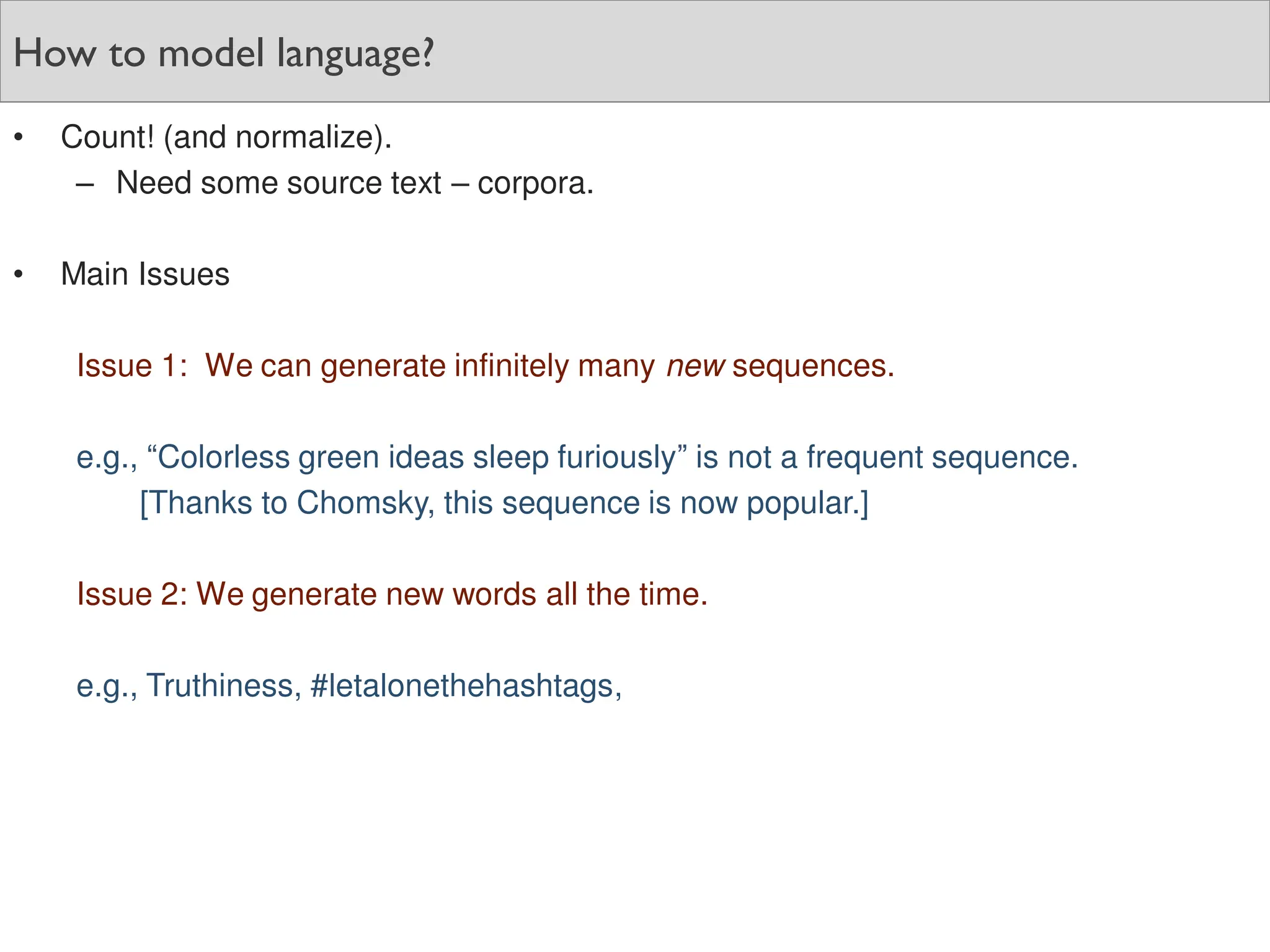 How to model language?
• Count! (and normalize).
– Need some source text – corpora.
• Main Issues
Issue 1: We can generate infinitely many new sequences.
e.g., “Colorless green ideas sleep furiously” is not a frequent sequence.
[Thanks to Chomsky, this sequence is now popular.]
Issue 2: We generate new words all the time.
e.g., Truthiness, #letalonethehashtags,
 