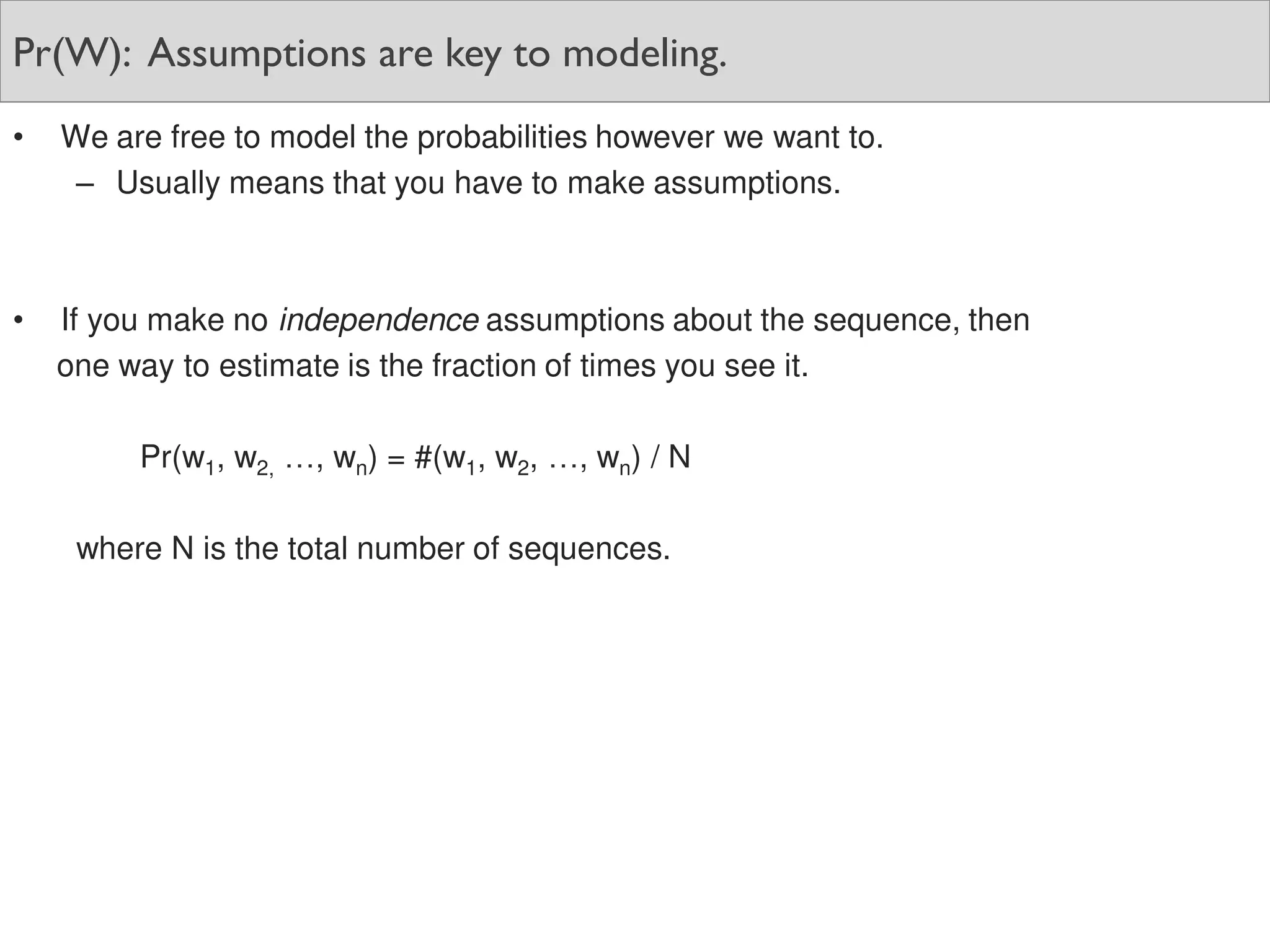 Pr(W): Assumptions are key to modeling.
• We are free to model the probabilities however we want to.
– Usually means that you have to make assumptions.
• If you make no independence assumptions about the sequence, then
one way to estimate is the fraction of times you see it.
Pr(w1, w2, …, wn) = #(w1, w2, …, wn) / N
where N is the total number of sequences.
 