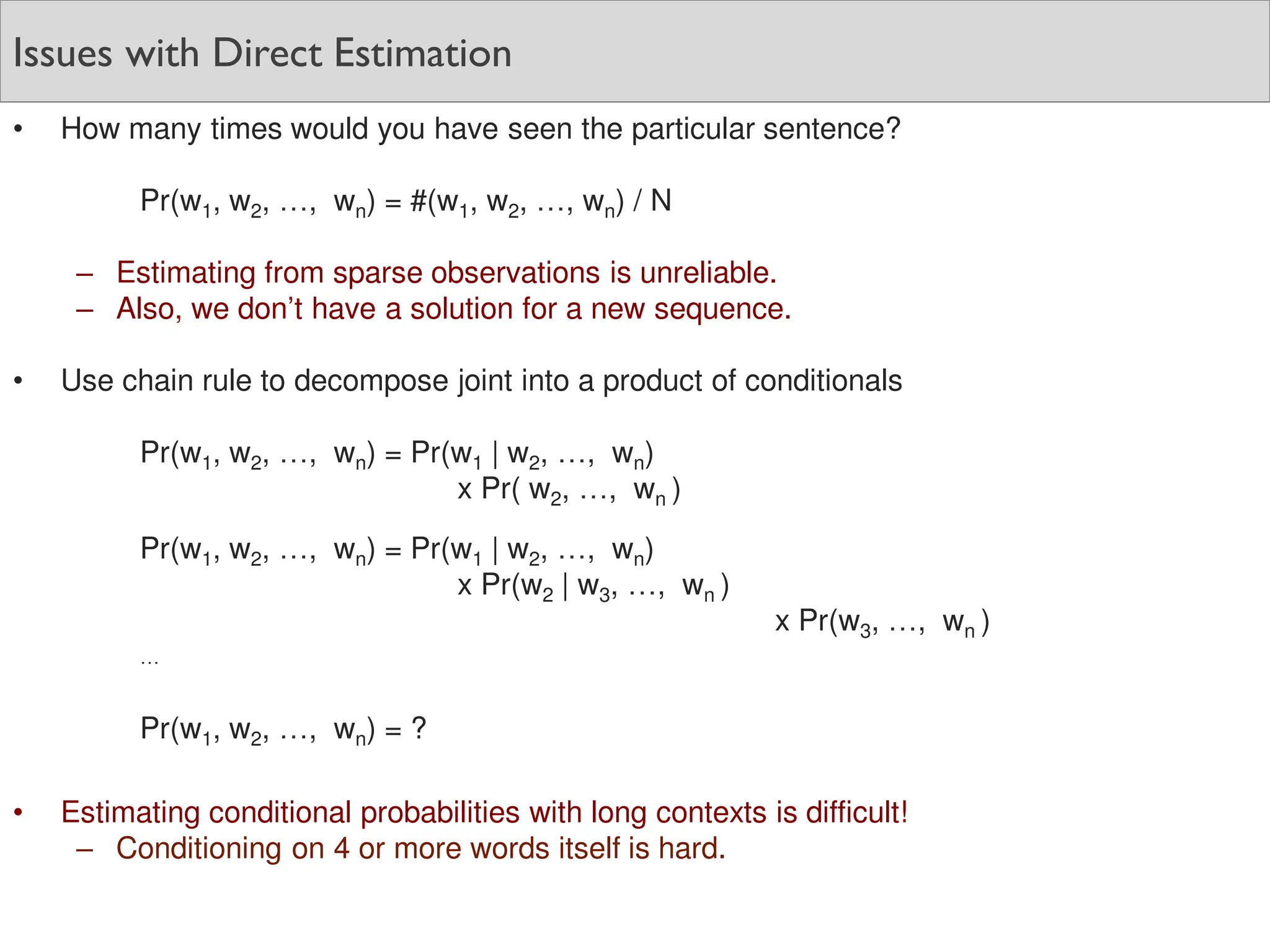 Issues with Direct Estimation
• How many times would you have seen the particular sentence?
Pr(w1, w2, …, wn) = #(w1, w2, …, wn) / N
– Estimating from sparse observations is unreliable.
– Also, we don’t have a solution for a new sequence.
• Use chain rule to decompose joint into a product of conditionals
Pr(w1, w2, …, wn) = Pr(w1 | w2, …, wn)
x Pr( w2, …, wn )
Pr(w1, w2, …, wn) = Pr(w1 | w2, …, wn)
x Pr(w2 | w3, …, wn )
x Pr(w3, …, wn )
…
Pr(w1, w2, …, wn) = ?
• Estimating conditional probabilities with long contexts is difficult!
– Conditioning on 4 or more words itself is hard.
 
