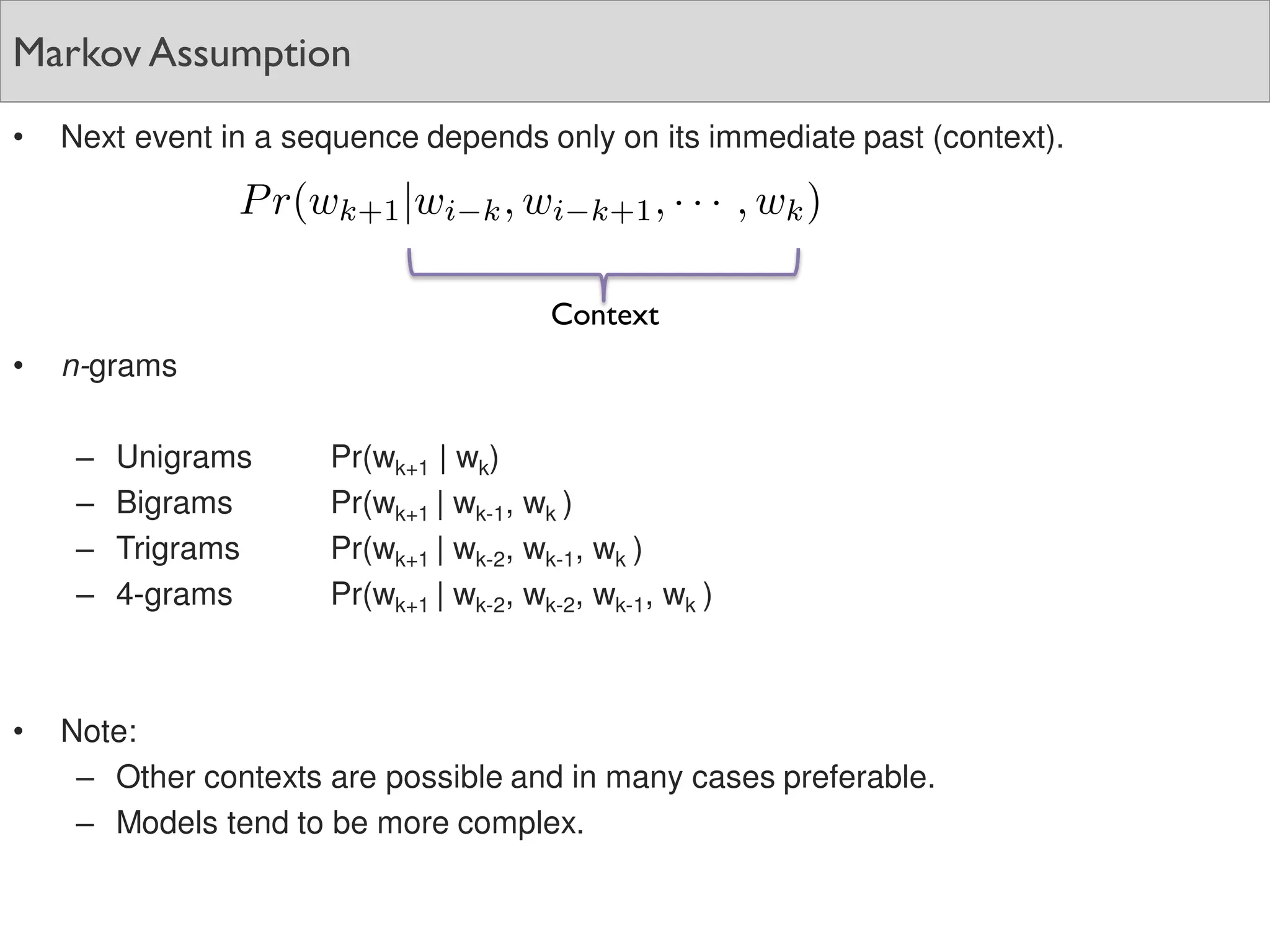 Markov Assumption
• Next event in a sequence depends only on its immediate past (context).
• n-grams
– Unigrams Pr(wk+1 | wk)
– Bigrams Pr(wk+1 | wk-1, wk )
– Trigrams Pr(wk+1 | wk-2, wk-1, wk )
– 4-grams Pr(wk+1 | wk-2, wk-2, wk-1, wk )
• Note:
– Other contexts are possible and in many cases preferable.
– Models tend to be more complex.
Context
 