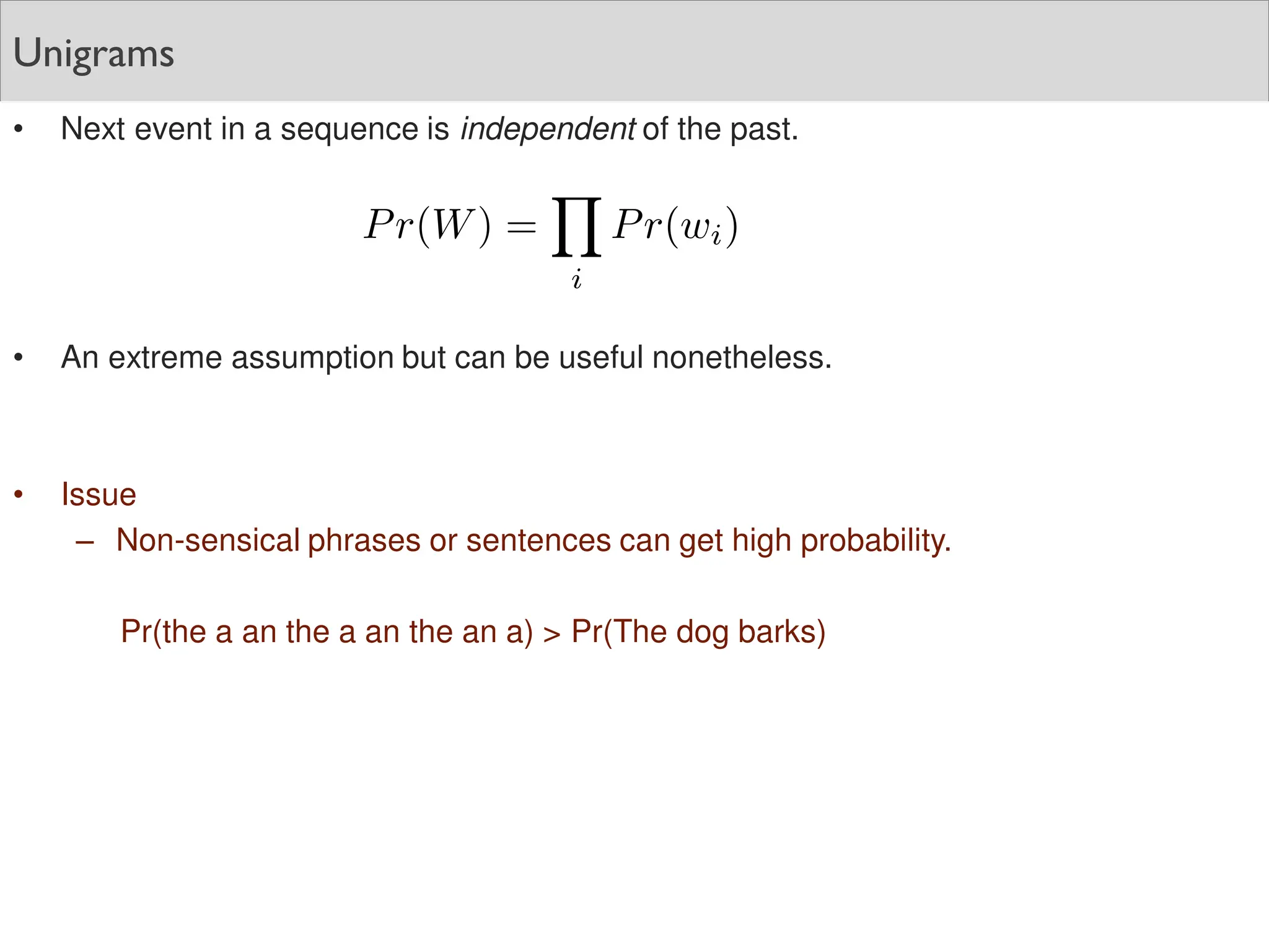 Unigrams
• Next event in a sequence is independent of the past.
• An extreme assumption but can be useful nonetheless.
• Issue
– Non-sensical phrases or sentences can get high probability.
Pr(the a an the a an the an a) > Pr(The dog barks)
 