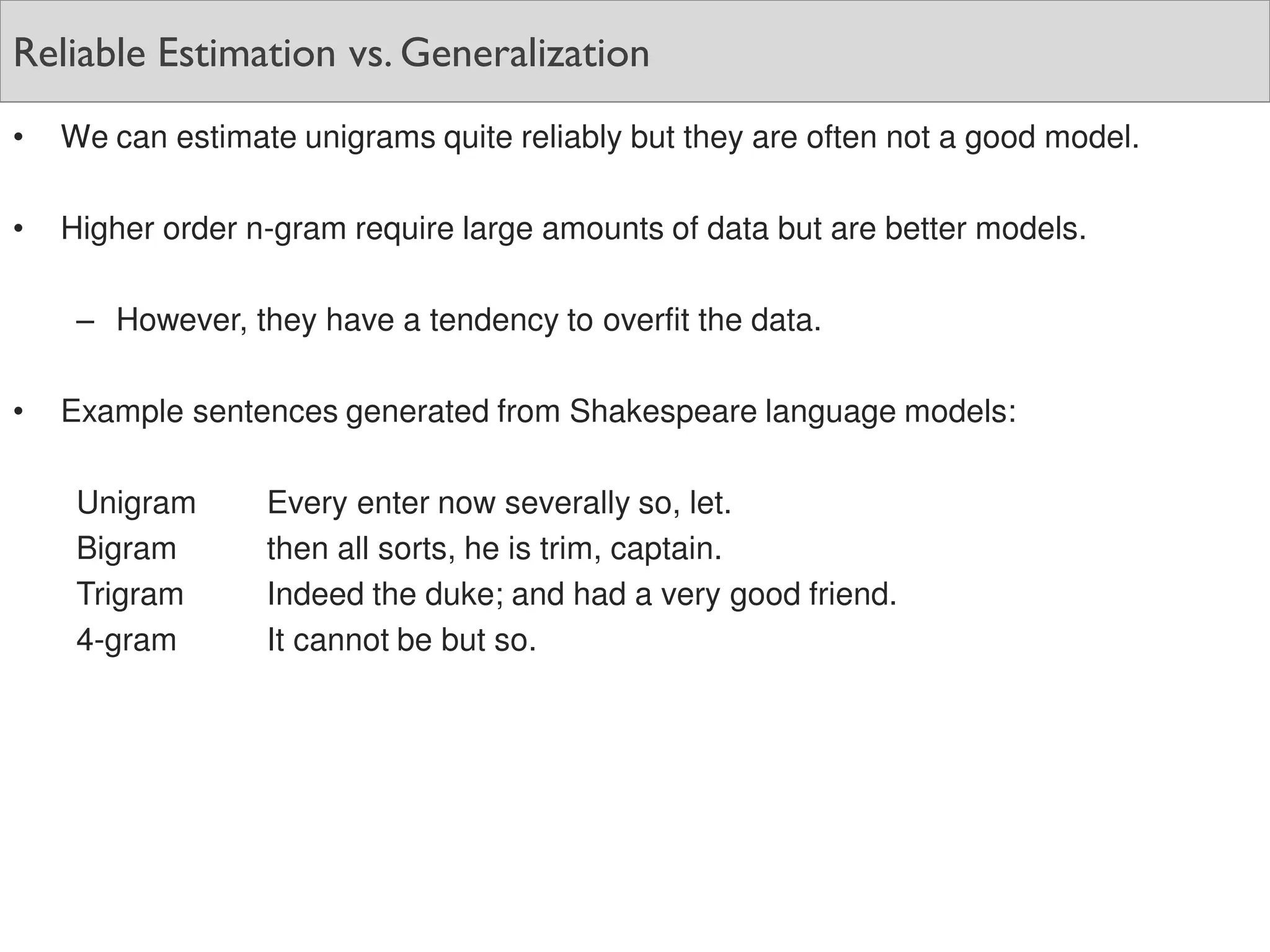Reliable Estimation vs. Generalization
• We can estimate unigrams quite reliably but they are often not a good model.
• Higher order n-gram require large amounts of data but are better models.
– However, they have a tendency to overfit the data.
• Example sentences generated from Shakespeare language models:
Unigram Every enter now severally so, let.
Bigram then all sorts, he is trim, captain.
Trigram Indeed the duke; and had a very good friend.
4-gram It cannot be but so.
 