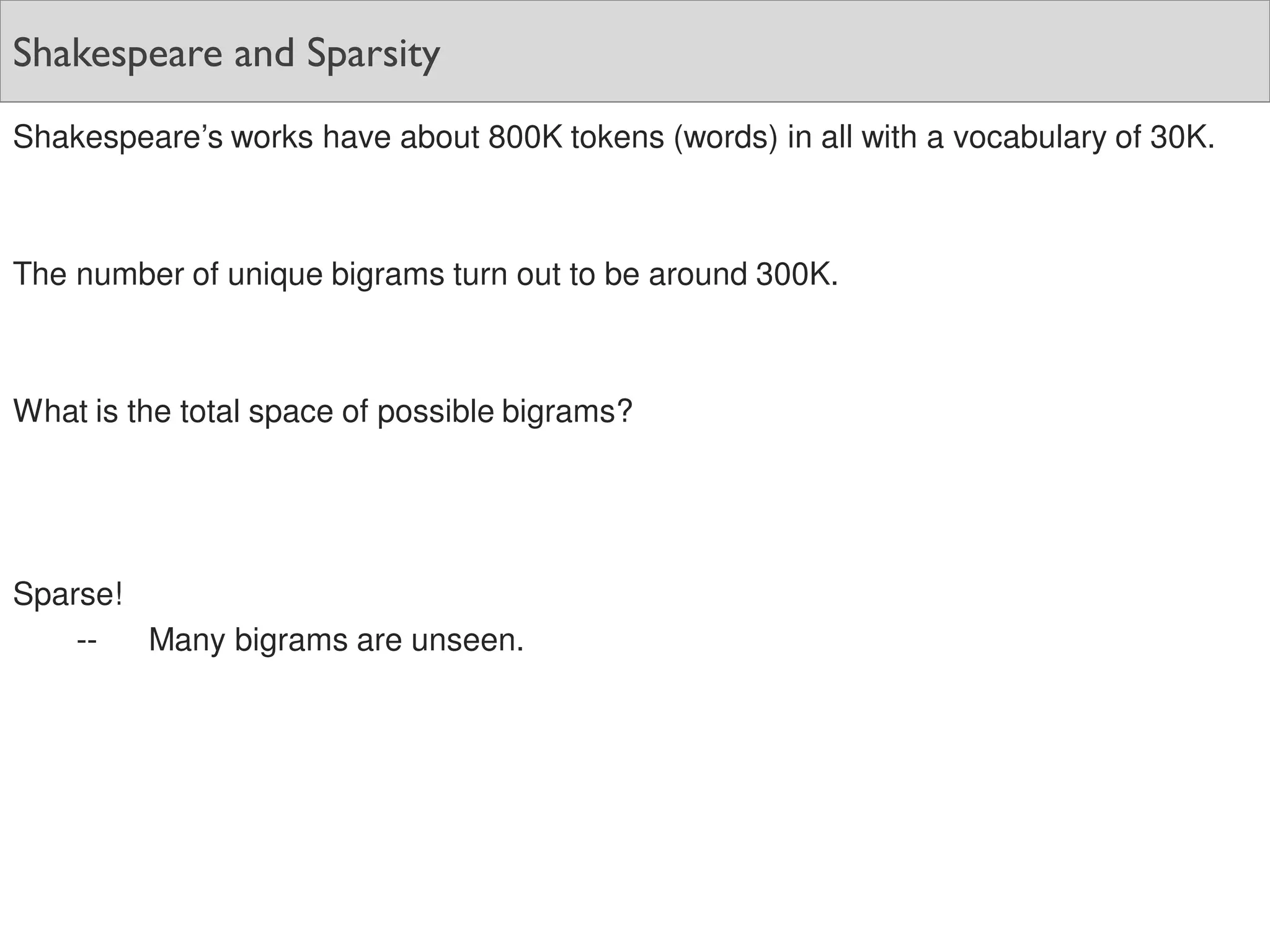 Shakespeare and Sparsity
Shakespeare’s works have about 800K tokens (words) in all with a vocabulary of 30K.
The number of unique bigrams turn out to be around 300K.
What is the total space of possible bigrams?
Sparse!
-- Many bigrams are unseen.
 