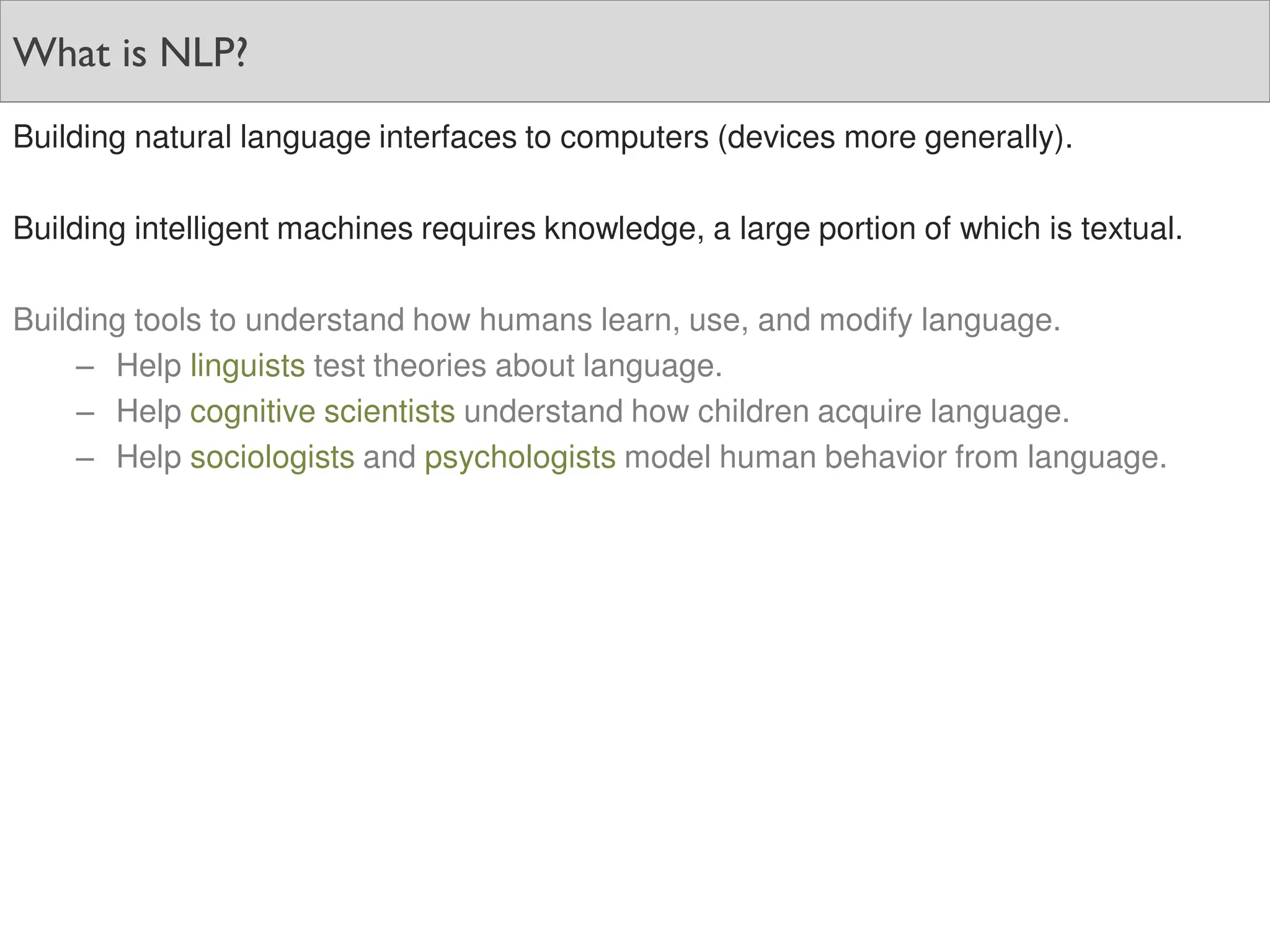 What is NLP?
Building natural language interfaces to computers (devices more generally).
Building intelligent machines requires knowledge, a large portion of which is textual.
Building tools to understand how humans learn, use, and modify language.
– Help linguists test theories about language.
– Help cognitive scientists understand how children acquire language.
– Help sociologists and psychologists model human behavior from language.
 