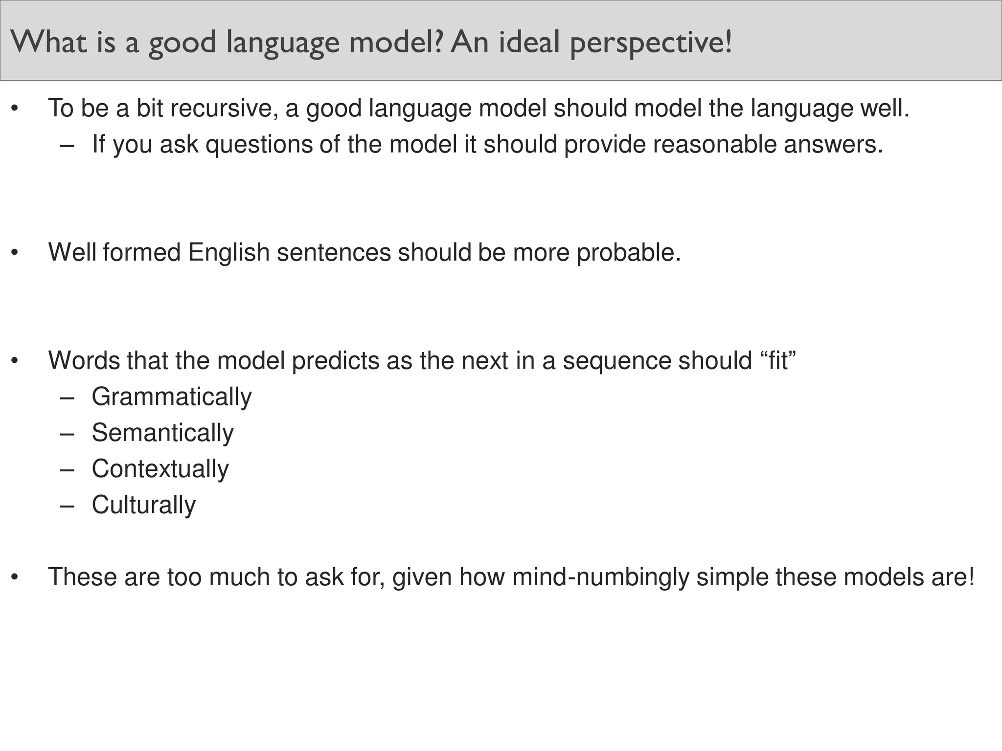What is a good language model? An ideal perspective!
• To be a bit recursive, a good language model should model the language well.
– If you ask questions of the model it should provide reasonable answers.
• Well formed English sentences should be more probable.
• Words that the model predicts as the next in a sequence should “fit”
– Grammatically
– Semantically
– Contextually
– Culturally
• These are too much to ask for, given how mind-numbingly simple these models are!
 
