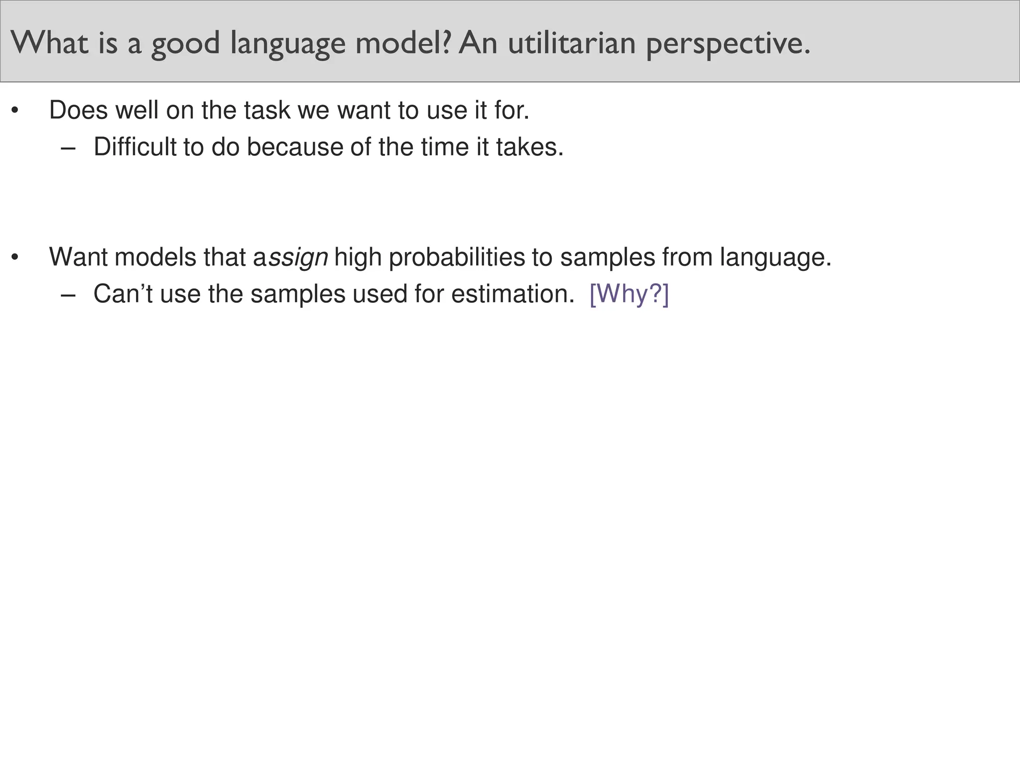 What is a good language model? An utilitarian perspective.
• Does well on the task we want to use it for.
– Difficult to do because of the time it takes.
• Want models that assign high probabilities to samples from language.
– Can’t use the samples used for estimation. [Why?]
 
