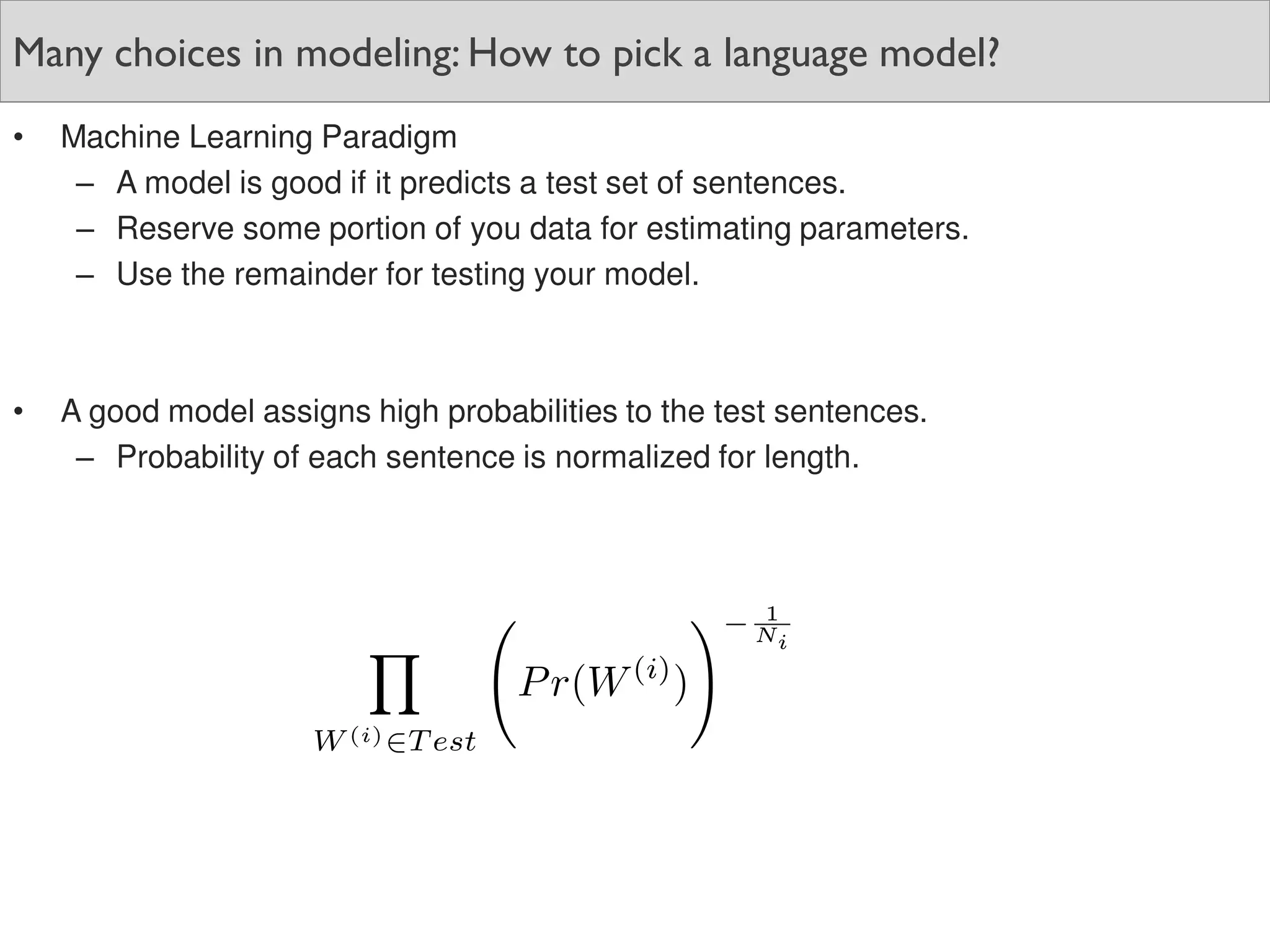 Many choices in modeling: How to pick a language model?
• Machine Learning Paradigm
– A model is good if it predicts a test set of sentences.
– Reserve some portion of you data for estimating parameters.
– Use the remainder for testing your model.
• A good model assigns high probabilities to the test sentences.
– Probability of each sentence is normalized for length.
 