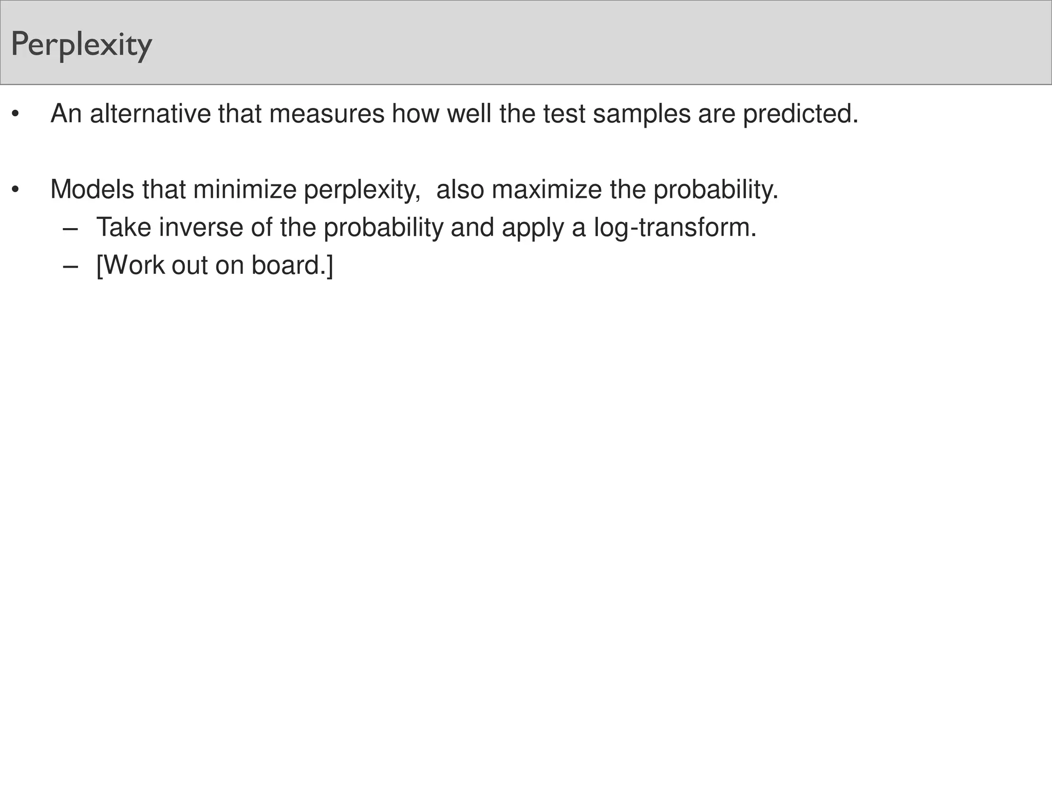 Perplexity
• An alternative that measures how well the test samples are predicted.
• Models that minimize perplexity, also maximize the probability.
– Take inverse of the probability and apply a log-transform.
– [Work out on board.]
 