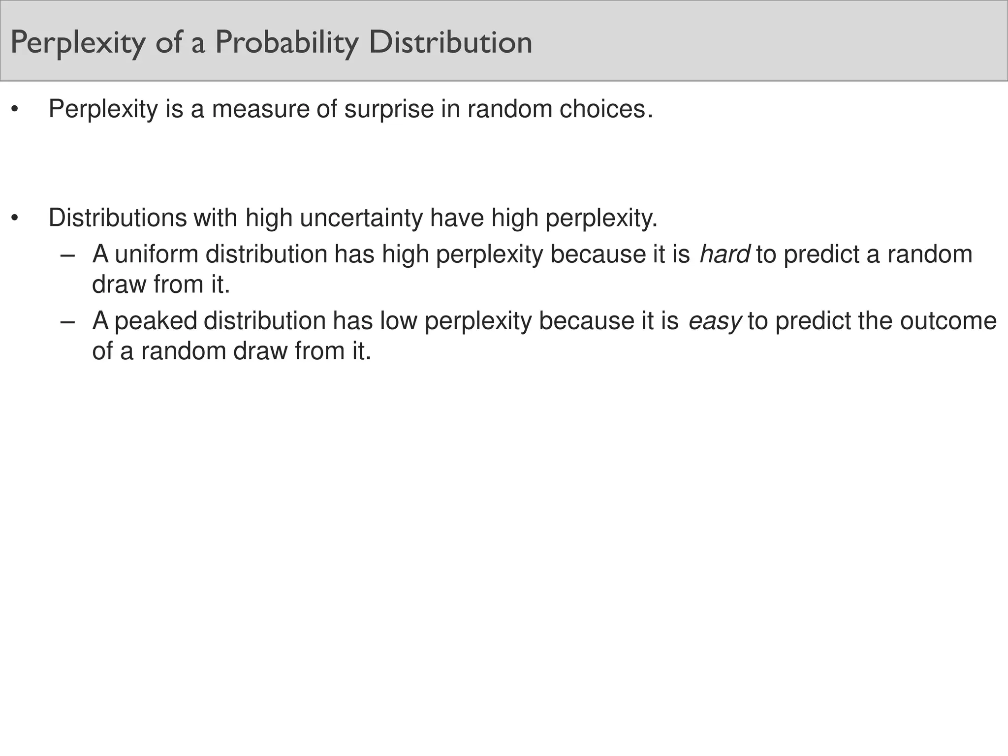 Perplexity of a Probability Distribution
• Perplexity is a measure of surprise in random choices.
• Distributions with high uncertainty have high perplexity.
– A uniform distribution has high perplexity because it is hard to predict a random
draw from it.
– A peaked distribution has low perplexity because it is easy to predict the outcome
of a random draw from it.
 