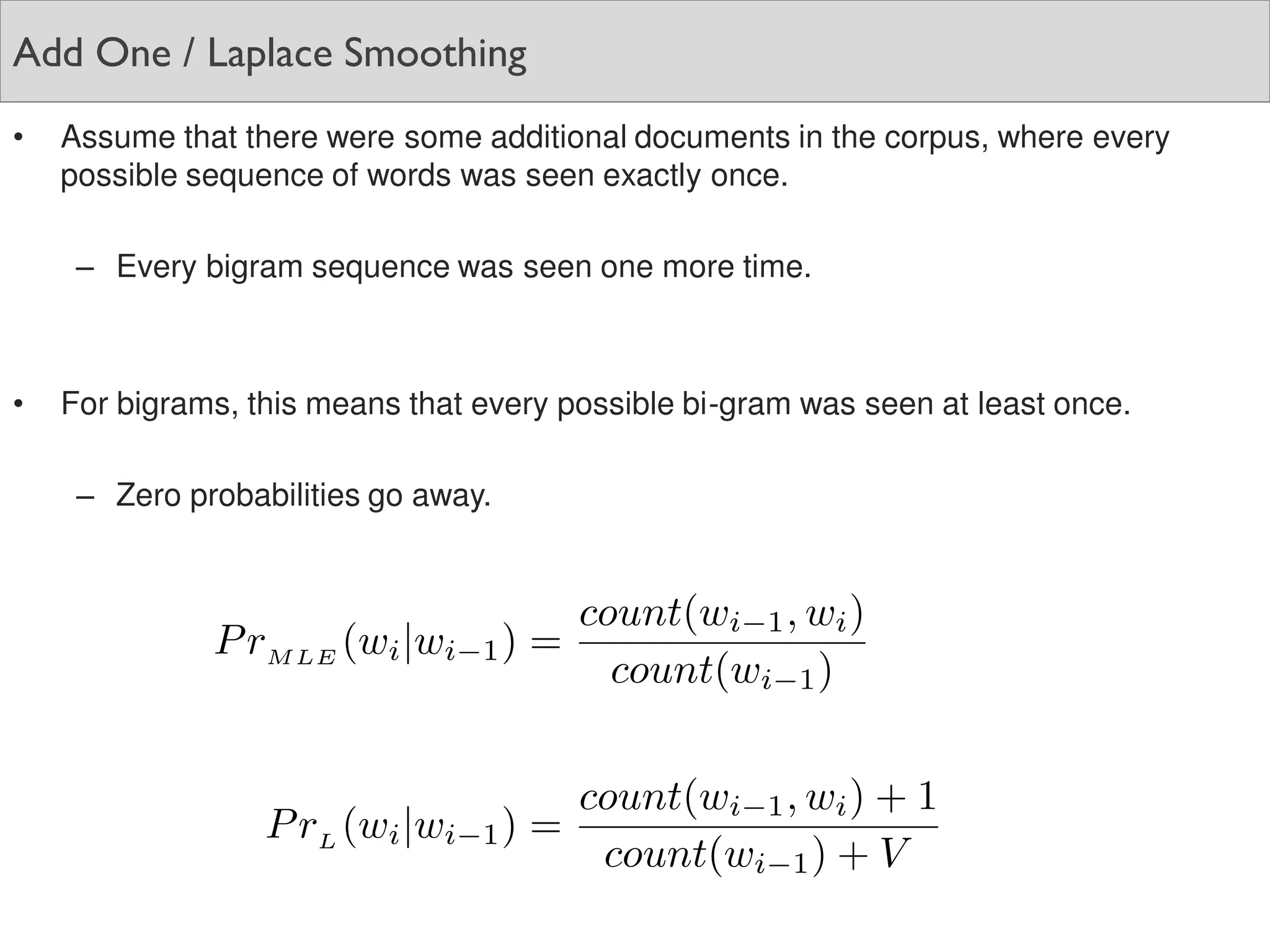 Add One / Laplace Smoothing
• Assume that there were some additional documents in the corpus, where every
possible sequence of words was seen exactly once.
– Every bigram sequence was seen one more time.
• For bigrams, this means that every possible bi-gram was seen at least once.
– Zero probabilities go away.
 