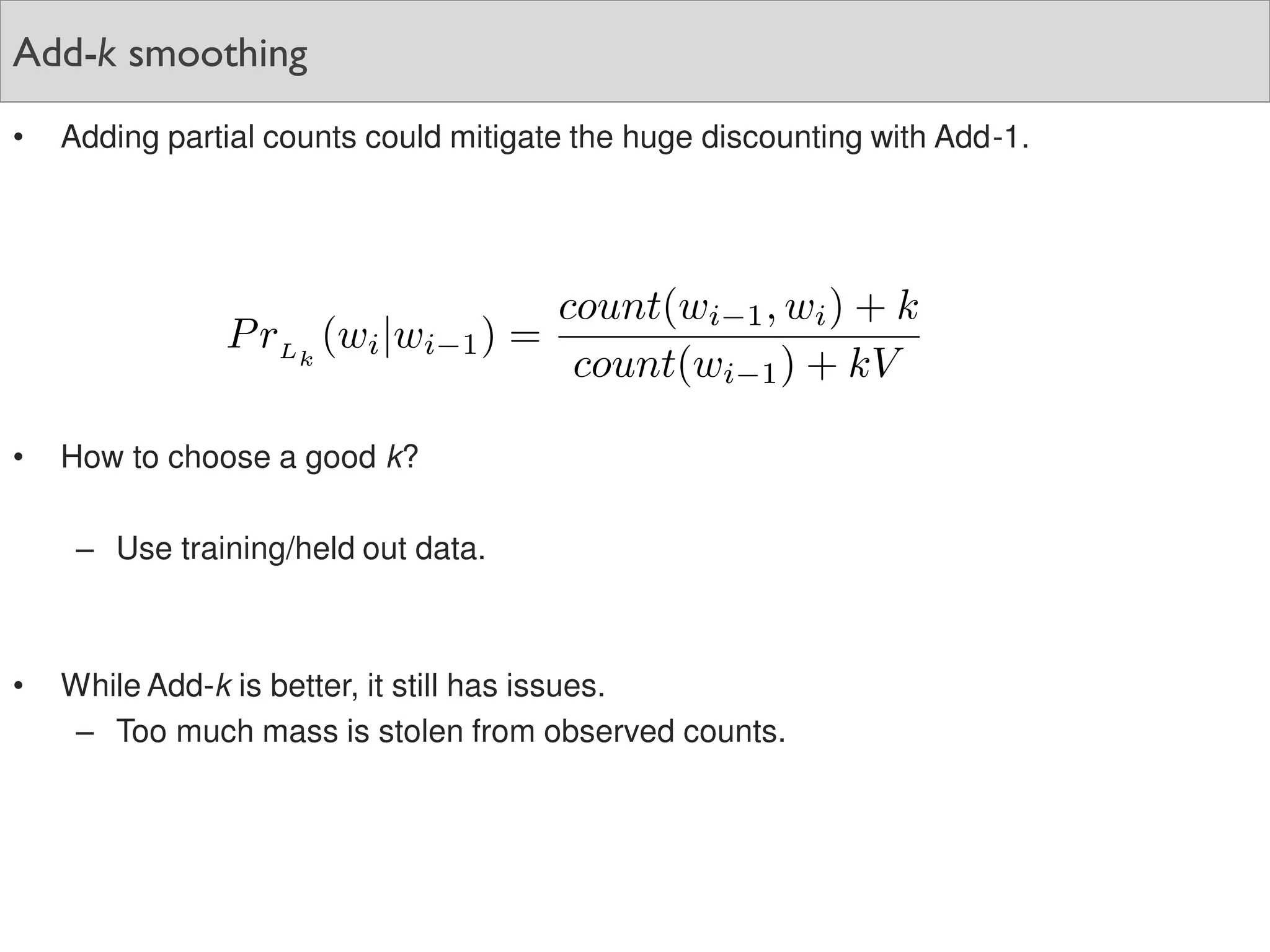 Add-k smoothing
• Adding partial counts could mitigate the huge discounting with Add-1.
• How to choose a good k?
– Use training/held out data.
• While Add-k is better, it still has issues.
– Too much mass is stolen from observed counts.
 