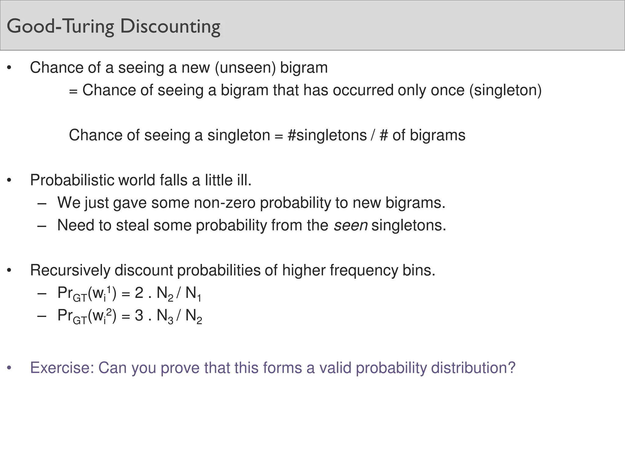 Good-Turing Discounting
• Chance of a seeing a new (unseen) bigram
= Chance of seeing a bigram that has occurred only once (singleton)
Chance of seeing a singleton = #singletons / # of bigrams
• Probabilistic world falls a little ill.
– We just gave some non-zero probability to new bigrams.
– Need to steal some probability from the seen singletons.
• Recursively discount probabilities of higher frequency bins.
– PrGT(wi
1) = 2 . N2 / N1
– PrGT(wi
2) = 3 . N3 / N2
• Exercise: Can you prove that this forms a valid probability distribution?
 