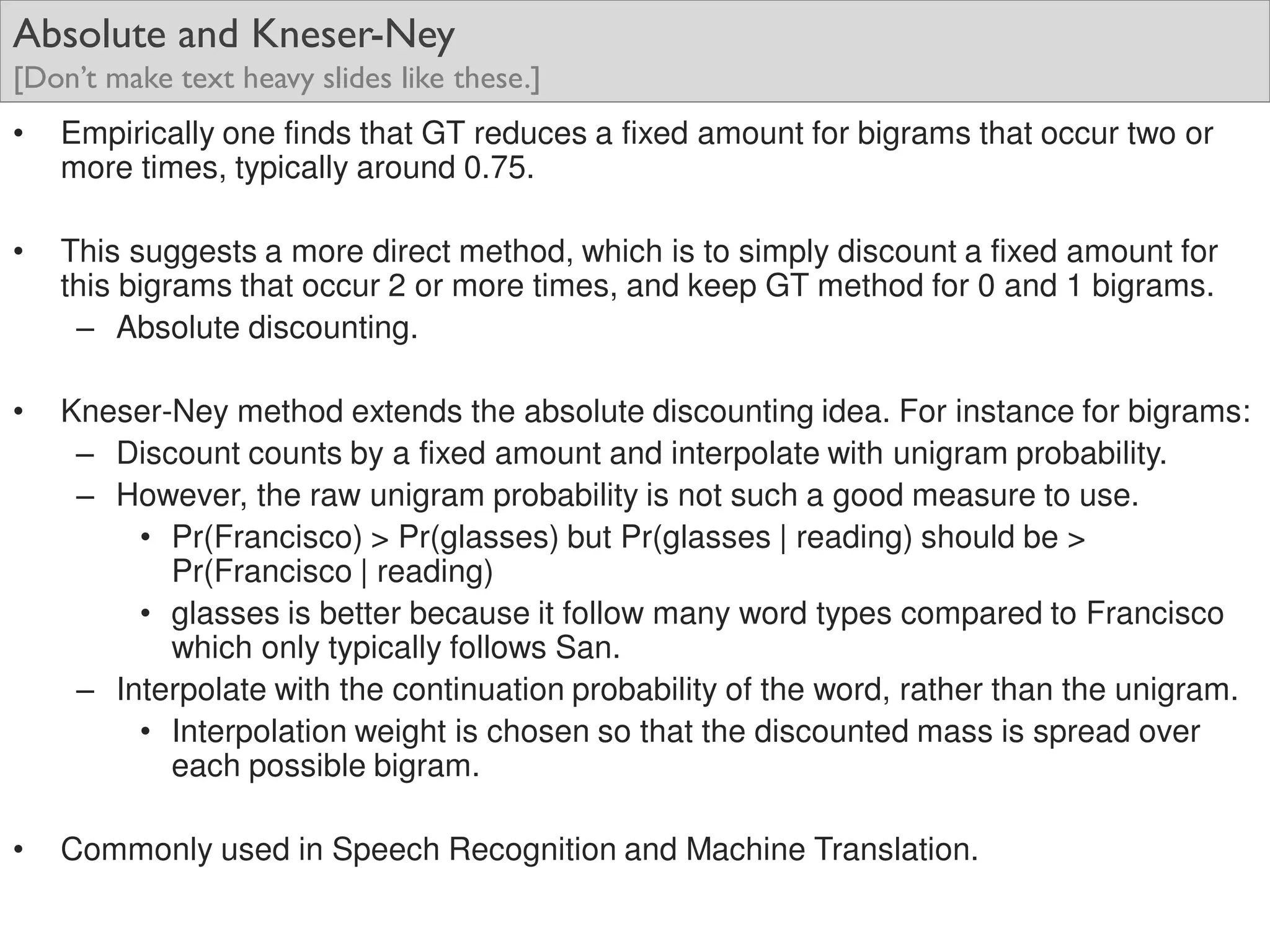 Absolute and Kneser-Ney
[Don’t make text heavy slides like these.]
• Empirically one finds that GT reduces a fixed amount for bigrams that occur two or
more times, typically around 0.75.
• This suggests a more direct method, which is to simply discount a fixed amount for
this bigrams that occur 2 or more times, and keep GT method for 0 and 1 bigrams.
– Absolute discounting.
• Kneser-Ney method extends the absolute discounting idea. For instance for bigrams:
– Discount counts by a fixed amount and interpolate with unigram probability.
– However, the raw unigram probability is not such a good measure to use.
• Pr(Francisco) > Pr(glasses) but Pr(glasses | reading) should be >
Pr(Francisco | reading)
• glasses is better because it follow many word types compared to Francisco
which only typically follows San.
– Interpolate with the continuation probability of the word, rather than the unigram.
• Interpolation weight is chosen so that the discounted mass is spread over
each possible bigram.
• Commonly used in Speech Recognition and Machine Translation.
 