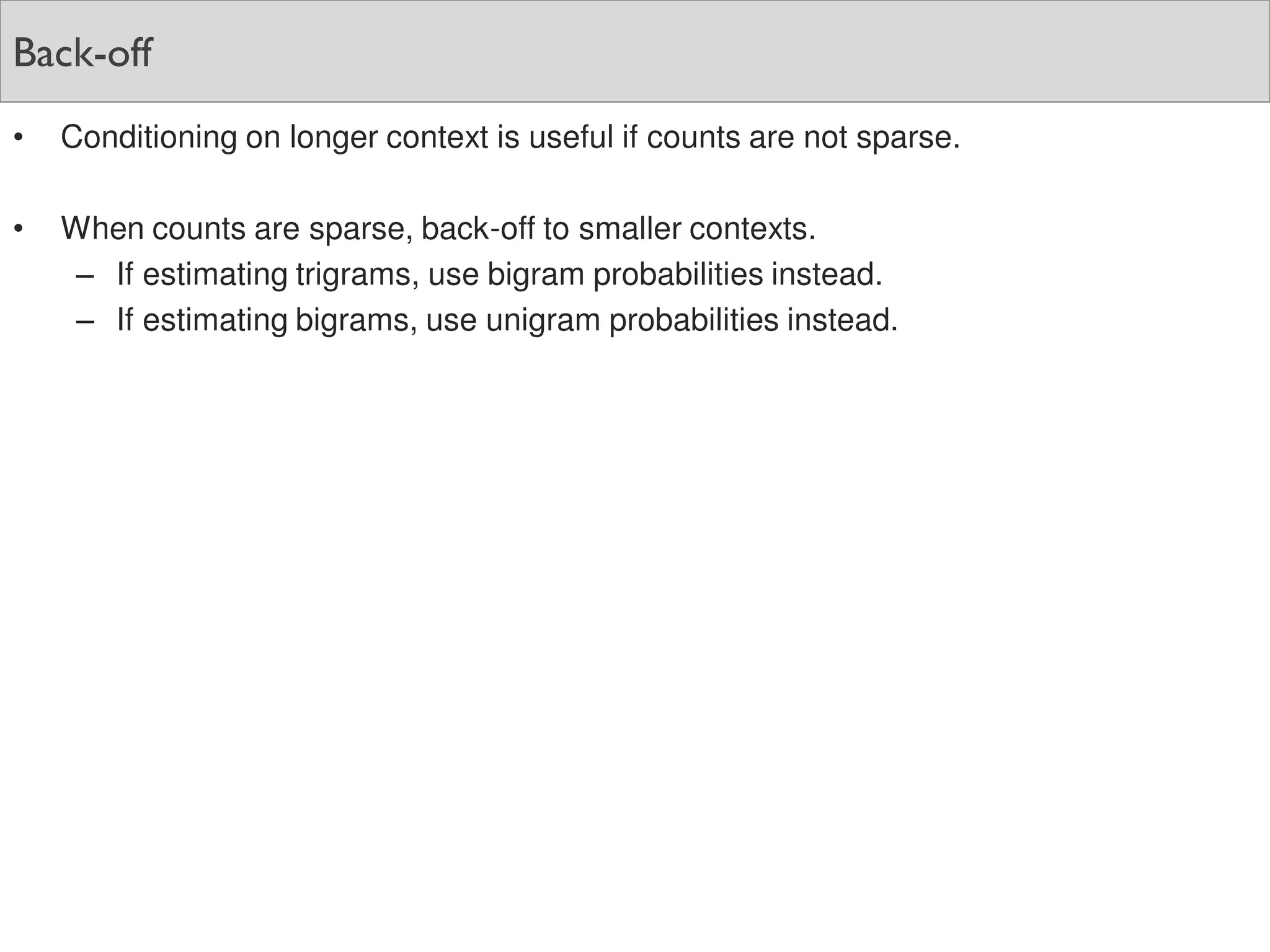 Back-off
• Conditioning on longer context is useful if counts are not sparse.
• When counts are sparse, back-off to smaller contexts.
– If estimating trigrams, use bigram probabilities instead.
– If estimating bigrams, use unigram probabilities instead.
 