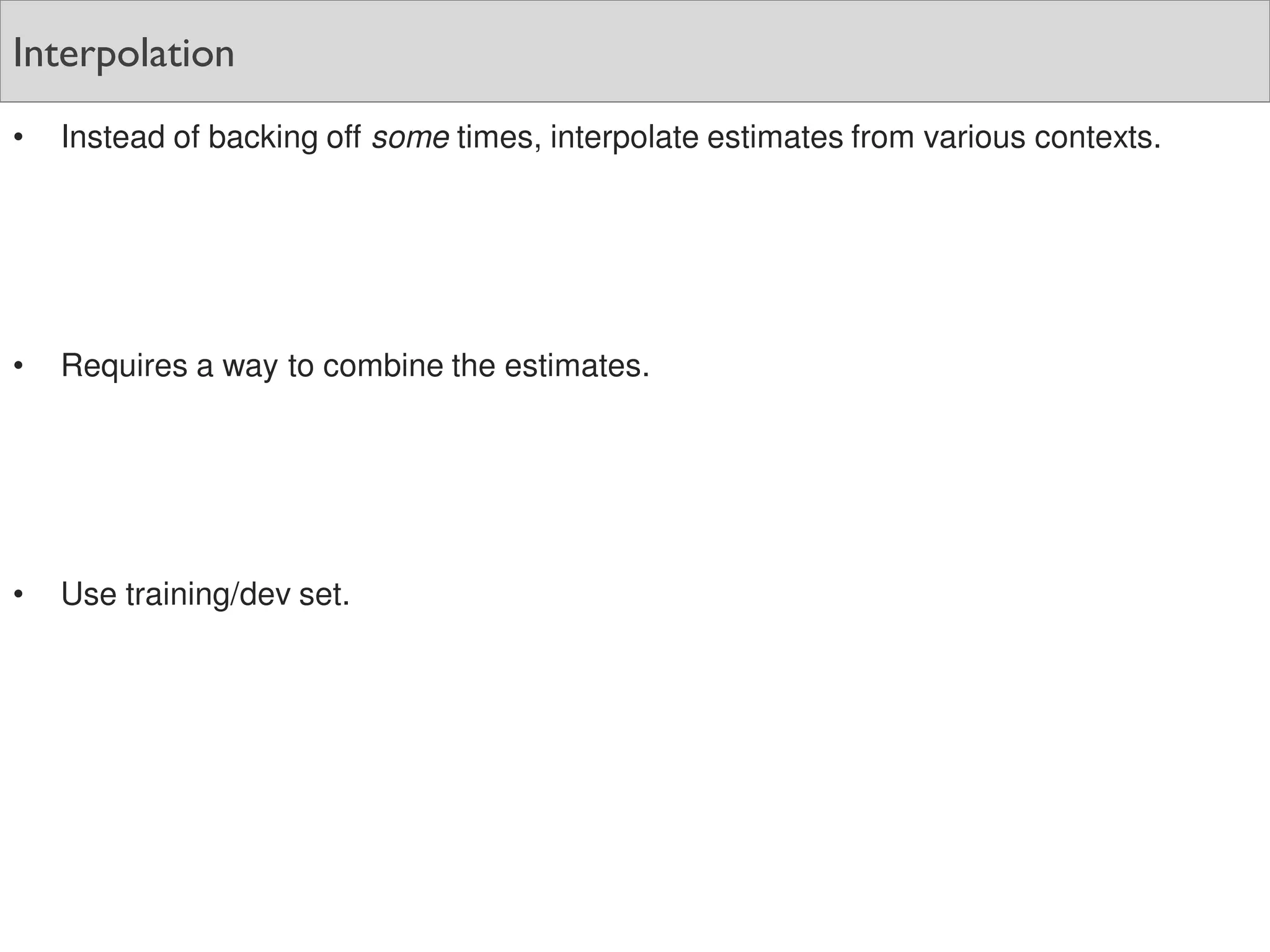 Interpolation
• Instead of backing off some times, interpolate estimates from various contexts.
• Requires a way to combine the estimates.
• Use training/dev set.
 