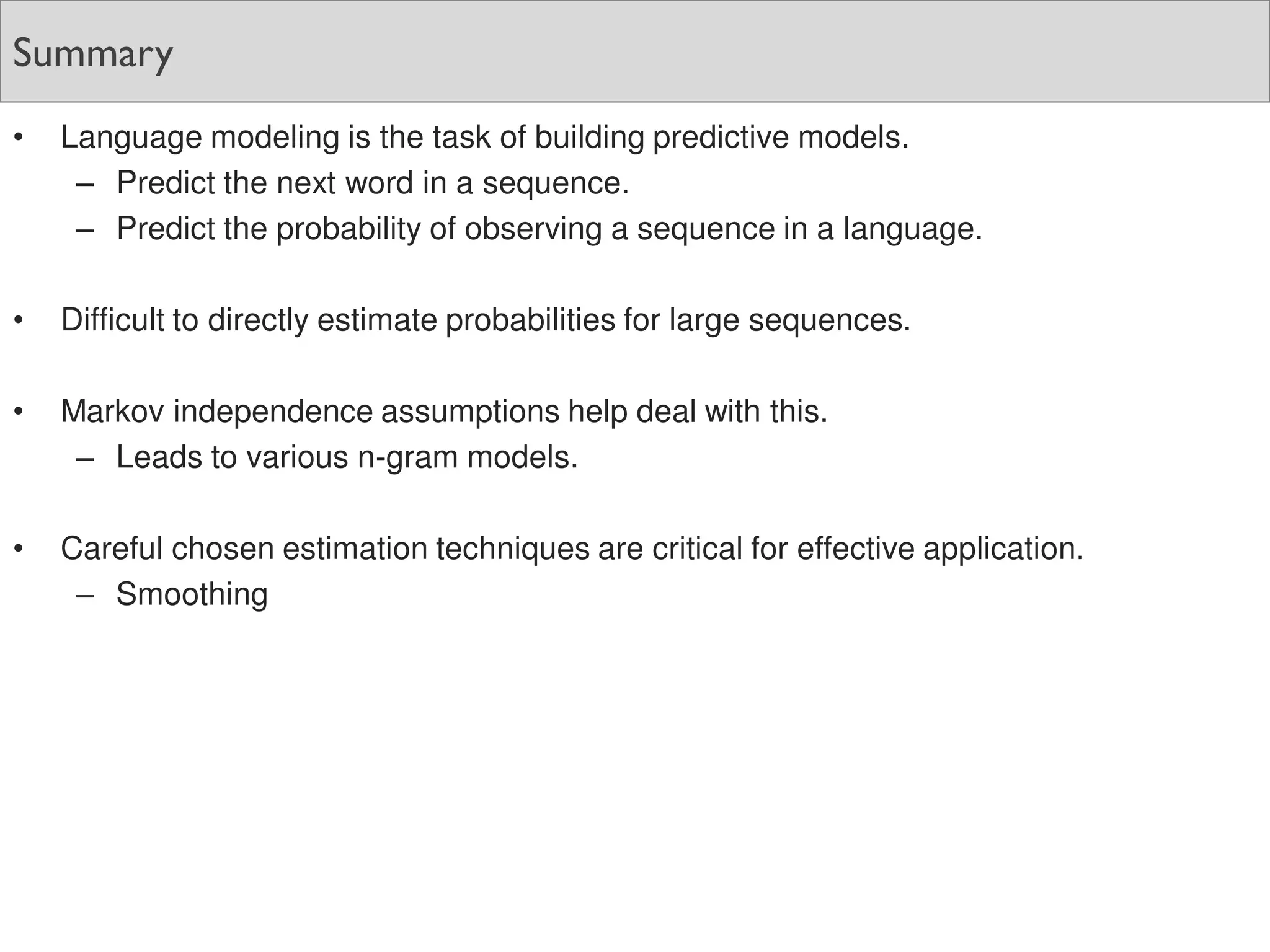 Summary
• Language modeling is the task of building predictive models.
– Predict the next word in a sequence.
– Predict the probability of observing a sequence in a language.
• Difficult to directly estimate probabilities for large sequences.
• Markov independence assumptions help deal with this.
– Leads to various n-gram models.
• Careful chosen estimation techniques are critical for effective application.
– Smoothing
 