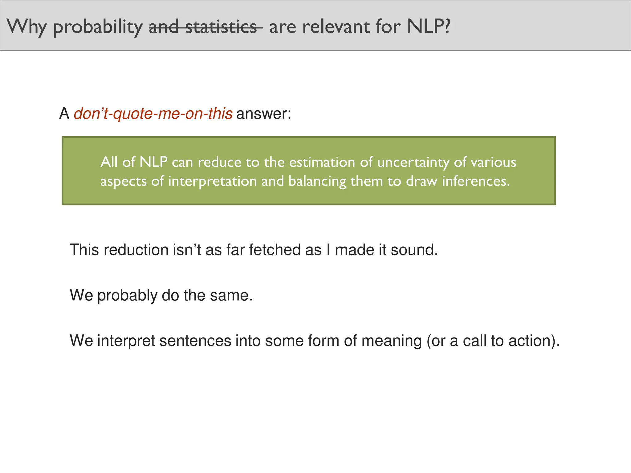 Why probability and statistics are relevant for NLP?
A don’t-quote-me-on-this answer:
This reduction isn’t as far fetched as I made it sound.
We probably do the same.
We interpret sentences into some form of meaning (or a call to action).
All of NLP can reduce to the estimation of uncertainty of various
aspects of interpretation and balancing them to draw inferences.
 