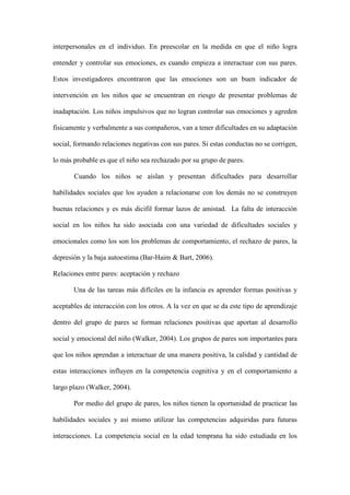 interpersonales en el individuo. En preescolar en la medida en que el niño logra
entender y controlar sus emociones, es cuando empieza a interactuar con sus pares.
Estos investigadores encontraron que las emociones son un buen indicador de
intervención en los niños que se encuentran en riesgo de presentar problemas de
inadaptación. Los niños impulsivos que no logran controlar sus emociones y agreden
fisicamente y verbalmente a sus compañeros, van a tener dificultades en su adaptación
social, formando relaciones negativas con sus pares. Si estas conductas no se corrigen,
lo más probable es que el niño sea rechazado por su grupo de pares.
Cuando los niños se aíslan y presentan dificultades para desarrollar
habilidades sociales que los ayuden a relacionarse con los demás no se construyen
buenas relaciones y es más dicifil formar lazos de amistad. La falta de interacción
social en los niños ha sido asociada con una variedad de dificultades sociales y
emocionales como los son los problemas de comportamiento, el rechazo de pares, la
depresión y la baja autoestima (Bar-Haim & Bart, 2006).
Relaciones entre pares: aceptación y rechazo
Una de las tareas más difíciles en la infancia es aprender formas positivas y
aceptables de interacción con los otros. A la vez en que se da este tipo de aprendizaje
dentro del grupo de pares se forman relaciones positivas que aportan al desarrollo
social y emocional del niño (Walker, 2004). Los grupos de pares son importantes para
que los niños aprendan a interactuar de una manera positiva, la calidad y cantidad de
estas interacciones influyen en la competencia cognitiva y en el comportamiento a
largo plazo (Walker, 2004).
Por medio del grupo de pares, los niños tienen la oportunidad de practicar las
habilidades sociales y así mismo utilizar las competencias adquiridas para futuras
interacciones. La competencia social en la edad temprana ha sido estudiada en los
 