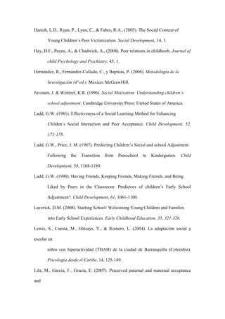 Hanish, L.D., Ryan, P., Lynn, C., & Fabes, R.A., (2005). The Social Context of
Young Children´s Peer Victimization. Social Development, 14, 1.
Hay, D.F., Payne, A., & Chadwick, A., (2004). Peer relations in childhooh. Journal of
child Psychology and Psychiatry, 45, 1.
Hernández, R., Fernández-Collado, C., y Baptista, P. (2008). Metodología de la
Investigación (4ª ed.). México: McGrawHill.
Juvonen, J. & Wentzel, K.R. (1996). Social Motivation: Understanding children´s
school adjustment. Cambridge University Press: United States of America.
Ladd, G.W. (1981). Effectiveness of a Social Learning Method for Enhancing
Childen`s Social Interaction and Peer Acceptance. Child Development, 52,
171-178.
Ladd, G.W., Price, J. M. (1987). Predicting Children’s Social and school Adjustment
Following the Transition from Preeschool to Kindergarten. Child
Development, 58, 1168-1189.
Ladd, G.W. (1990). Having Friends, Keeping Friends, Making Friends, and Being
Liked by Peers in the Classroom: Predictors of children’s Early School
Adjustment?. Child Development, 61, 1061-1100.
Laverick, D.M. (2008). Starting School: Welcoming Young Children and Families
into Early School Experiences. Early Childhood Education, 35, 321-326.
Lewis, S., Cuesta, M., Ghisays, Y., & Romero, L. (2004). La adaptación social y
escolar en
niños con hiperactividad (TDAH) de la ciudad de Barranquilla (Colombia).
Psicología desde el Caribe, 14, 125-149.
Lila, M., García, F., Gracia, E. (2007). Perceived paternal and maternal acceptance
and
 