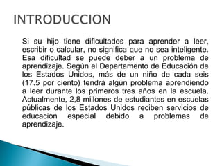 Si su hijo tiene dificultades para aprender a leer,
escribir o calcular, no significa que no sea inteligente.
Esa dificultad se puede deber a un problema de
aprendizaje. Según el Departamento de Educación de
los Estados Unidos, más de un niño de cada seis
(17.5 por ciento) tendrá algún problema aprendiendo
a leer durante los primeros tres años en la escuela.
Actualmente, 2,8 millones de estudiantes en escuelas
públicas de los Estados Unidos reciben servicios de
educación especial debido a problemas de
aprendizaje.
 